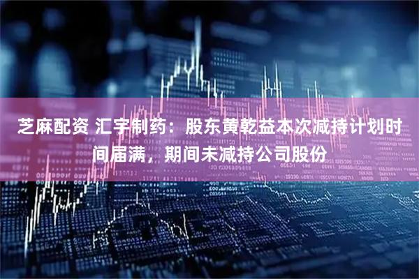 芝麻配资 汇宇制药：股东黄乾益本次减持计划时间届满，期间未减持公司股份