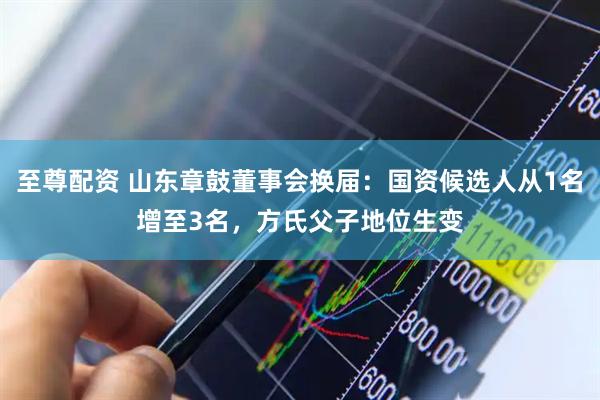 至尊配资 山东章鼓董事会换届：国资候选人从1名增至3名，方氏父子地位生变