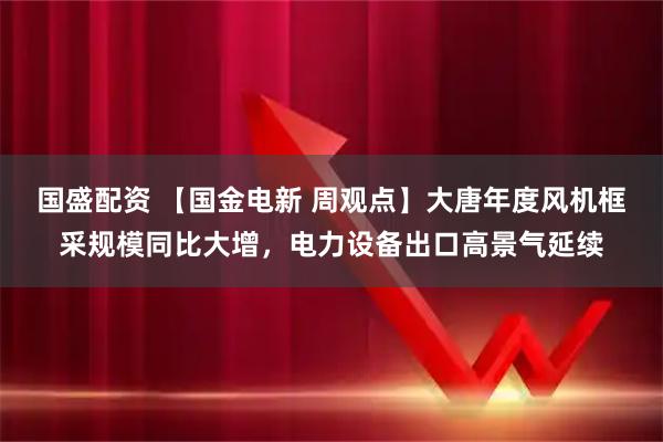 国盛配资 【国金电新 周观点】大唐年度风机框采规模同比大增，电力设备出口高景气延续