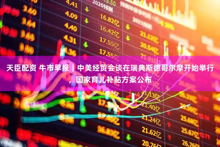 天臣配资 牛市早报｜中美经贸会谈在瑞典斯德哥尔摩开始举行，国家育儿补贴方案公布