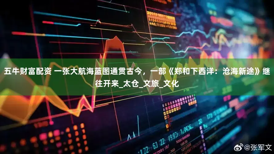 五牛财富配资 一张大航海蓝图通贯古今，一部《郑和下西洋：沧海新途》继往开来_太仓_文旅_文化