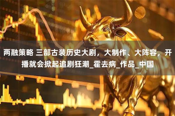 两融策略 三部古装历史大剧，大制作、大阵容，开播就会掀起追剧狂潮_霍去病_作品_中国