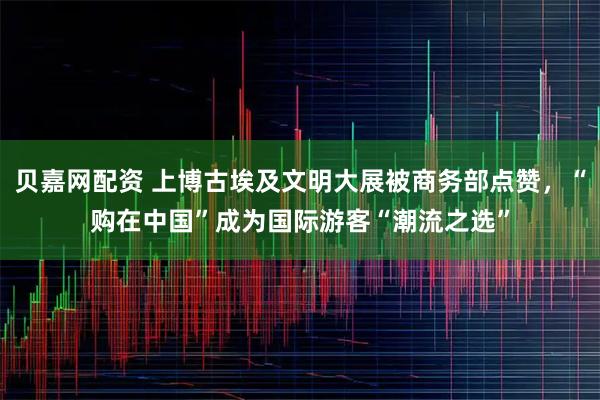 贝嘉网配资 上博古埃及文明大展被商务部点赞，“购在中国”成为国际游客“潮流之选”