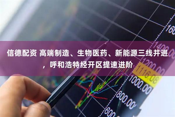 信德配资 高端制造、生物医药、新能源三线并进，呼和浩特经开区提速进阶