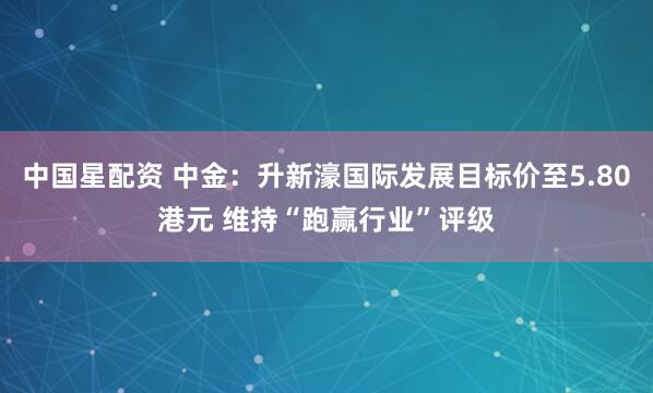 中国星配资 中金：升新濠国际发展目标价至5.80港元 维持“跑赢行业”评级