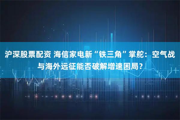 沪深股票配资 海信家电新“铁三角”掌舵：空气战与海外远征能否破解增速困局？