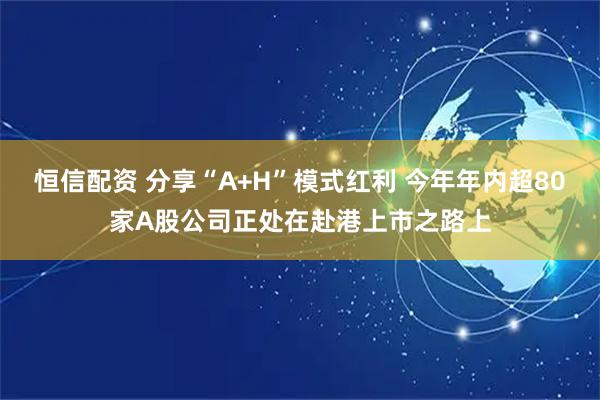 恒信配资 分享“A+H”模式红利 今年年内超80家A股公司正处在赴港上市之路上