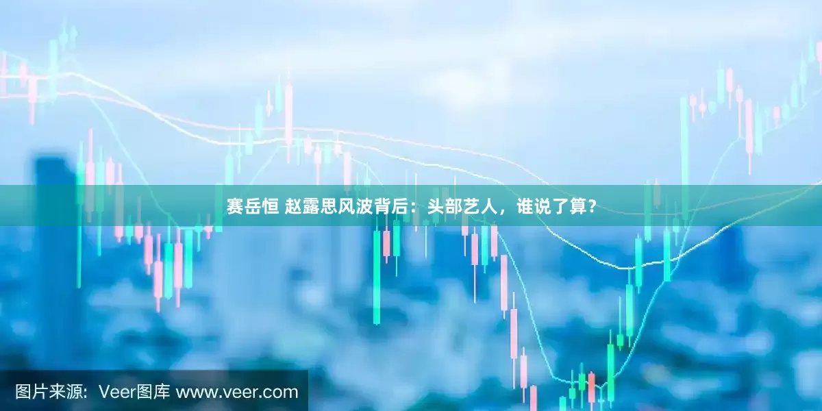 赛岳恒 赵露思风波背后：头部艺人，谁说了算？