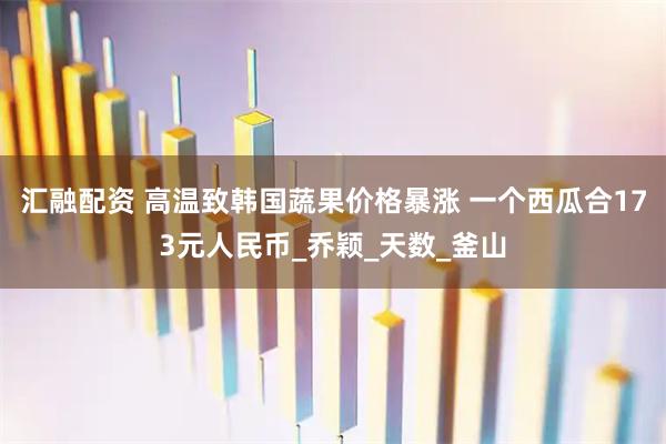 汇融配资 高温致韩国蔬果价格暴涨 一个西瓜合173元人民币_乔颖_天数_釜山
