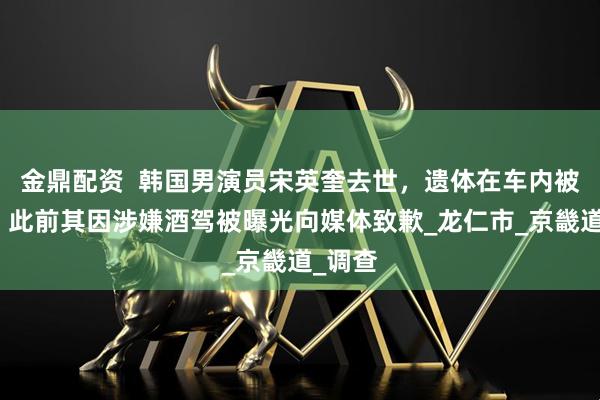 金鼎配资  韩国男演员宋英奎去世，遗体在车内被发现，此前其因涉嫌酒驾被曝光向媒体致歉_龙仁市_京畿道_调查