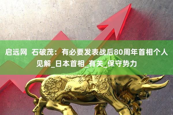 启远网  石破茂：有必要发表战后80周年首相个人见解_日本首相_有关_保守势力