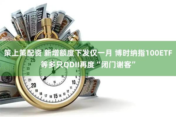 策上策配资 新增额度下发仅一月 博时纳指100ETF等多只QDII再度“闭门谢客”