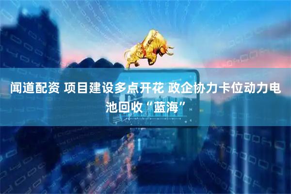 闻道配资 项目建设多点开花 政企协力卡位动力电池回收“蓝海”