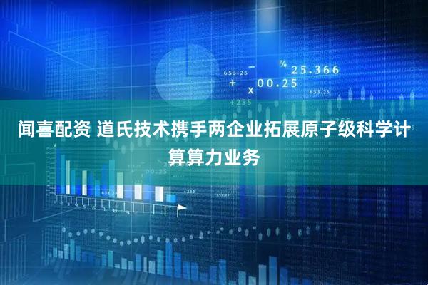 闻喜配资 道氏技术携手两企业拓展原子级科学计算算力业务