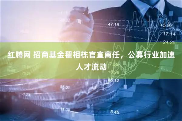 红腾网 招商基金翟相栋官宣离任，公募行业加速人才流动