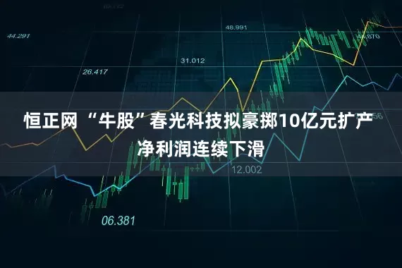 恒正网 “牛股”春光科技拟豪掷10亿元扩产 净利润连续下滑