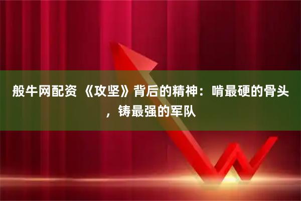 般牛网配资 《攻坚》背后的精神：啃最硬的骨头，铸最强的军队