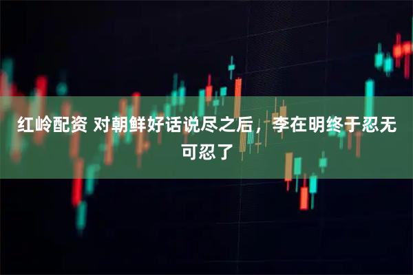 红岭配资 对朝鲜好话说尽之后，李在明终于忍无可忍了