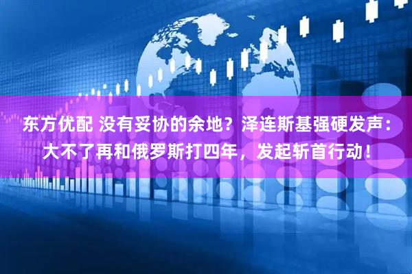 东方优配 没有妥协的余地？泽连斯基强硬发声：大不了再和俄罗斯打四年，发起斩首行动！