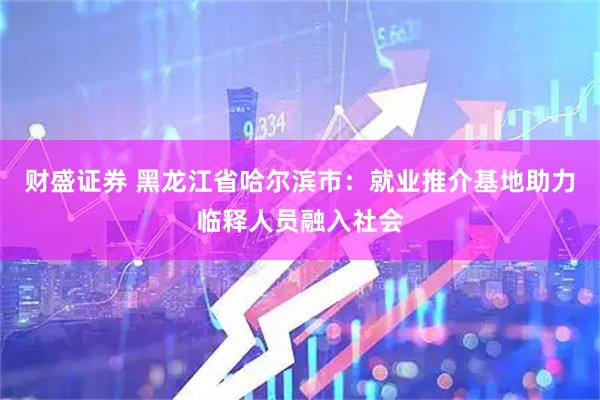 财盛证券 黑龙江省哈尔滨市：就业推介基地助力临释人员融入社会