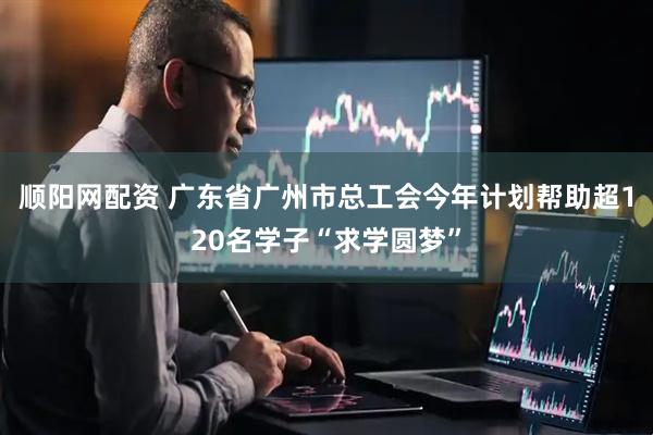 顺阳网配资 广东省广州市总工会今年计划帮助超120名学子“求学圆梦”