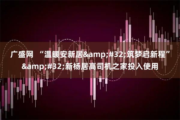 广盛网  “温暖安新居&#32;筑梦启新程”&#32;新杨居高司机之家投入使用