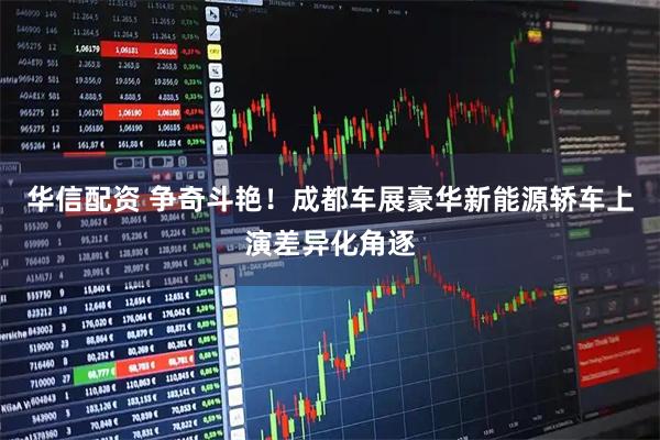 华信配资 争奇斗艳！成都车展豪华新能源轿车上演差异化角逐