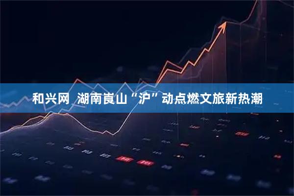 和兴网  湖南崀山“沪”动点燃文旅新热潮