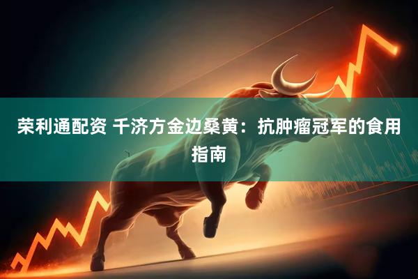 荣利通配资 千济方金边桑黄：抗肿瘤冠军的食用指南