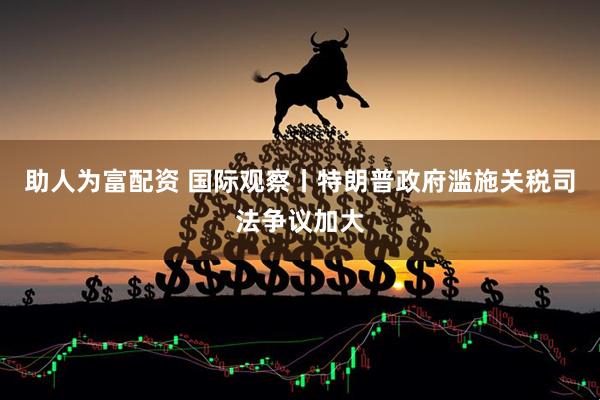 助人为富配资 国际观察丨特朗普政府滥施关税司法争议加大