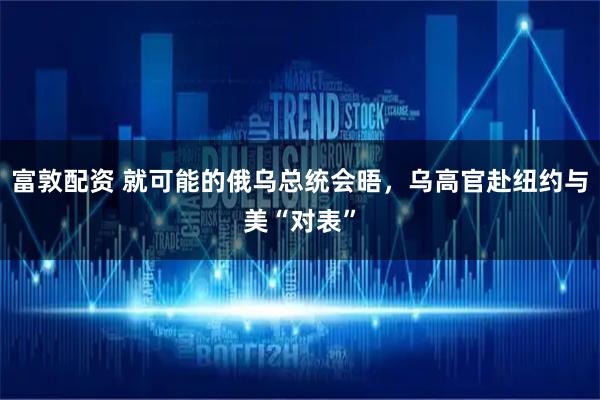 富敦配资 就可能的俄乌总统会晤，乌高官赴纽约与美“对表”