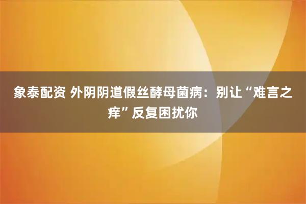 象泰配资 外阴阴道假丝酵母菌病：别让“难言之痒”反复困扰你