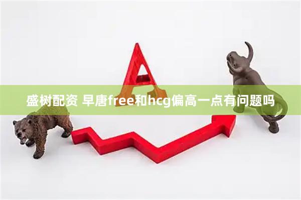 盛树配资 早唐free和hcg偏高一点有问题吗