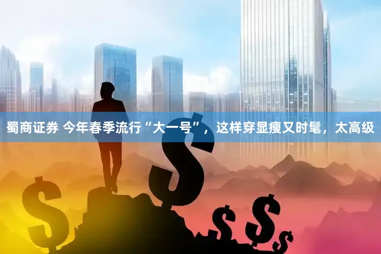 蜀商证券 今年春季流行“大一号”，这样穿显瘦又时髦，太高级