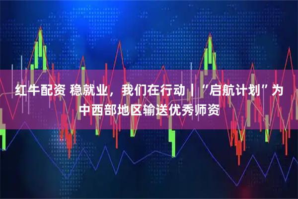 红牛配资 稳就业，我们在行动｜“启航计划”为中西部地区输送优秀师资