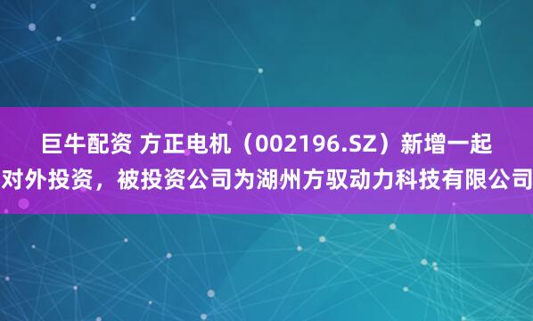 巨牛配资 方正电机（002196.SZ）新增一起对外投资，被投资公司为湖州方驭动力科技有限公司