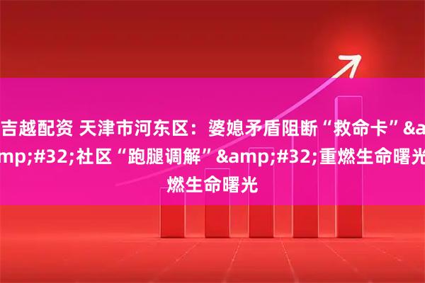 吉越配资 天津市河东区：婆媳矛盾阻断“救命卡”&#32;社区“跑腿调解”&#32;重燃生命曙光