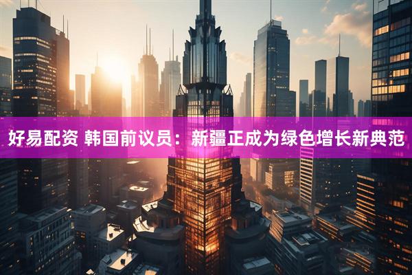 好易配资 韩国前议员：新疆正成为绿色增长新典范