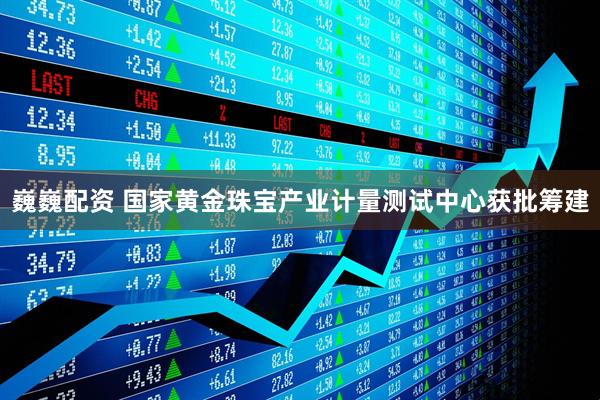 巍巍配资 国家黄金珠宝产业计量测试中心获批筹建