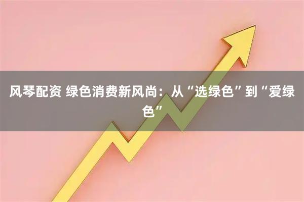 风琴配资 绿色消费新风尚：从“选绿色”到“爱绿色”