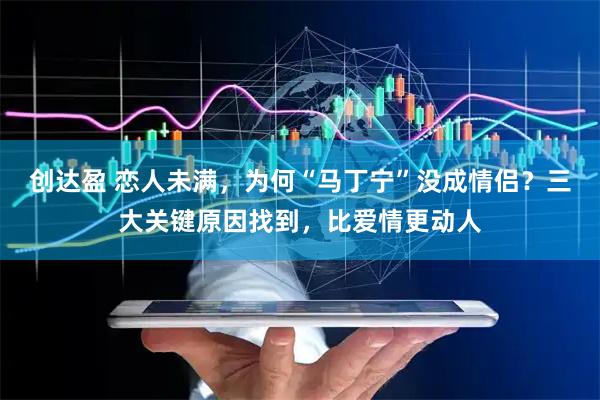 创达盈 恋人未满，为何“马丁宁”没成情侣？三大关键原因找到，比爱情更动人