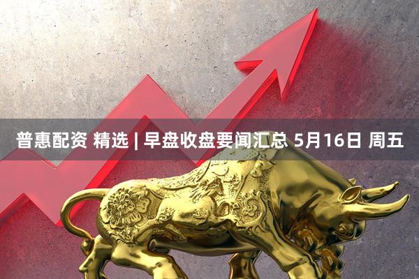 普惠配资 精选 | 早盘收盘要闻汇总 5月16日 周五