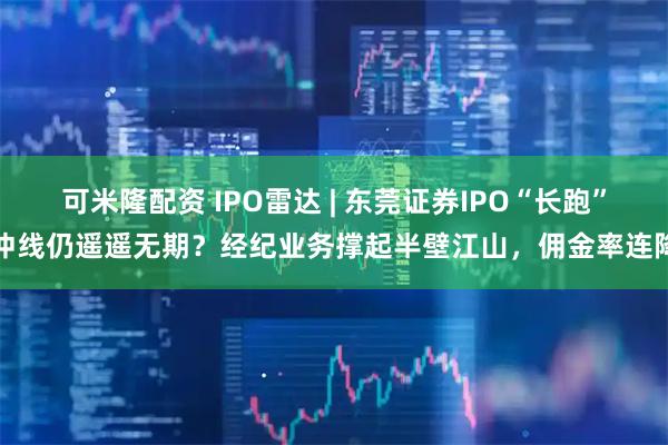 可米隆配资 IPO雷达 | 东莞证券IPO“长跑”冲线仍遥遥无期？经纪业务撑起半壁江山，佣金率连降