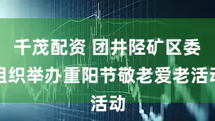 千茂配资 团井陉矿区委组织举办重阳节敬老爱老活动