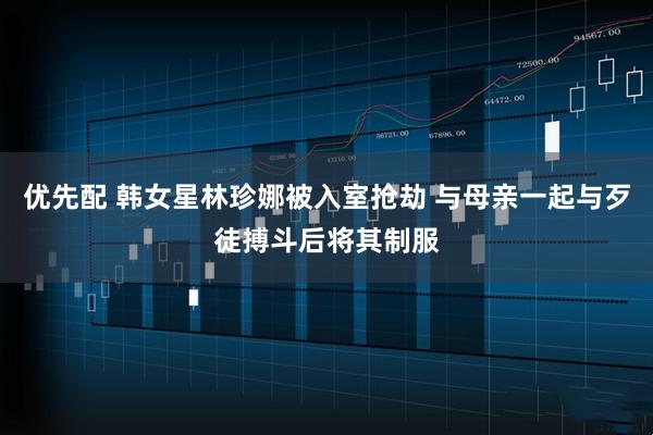优先配 韩女星林珍娜被入室抢劫 与母亲一起与歹徒搏斗后将其制服