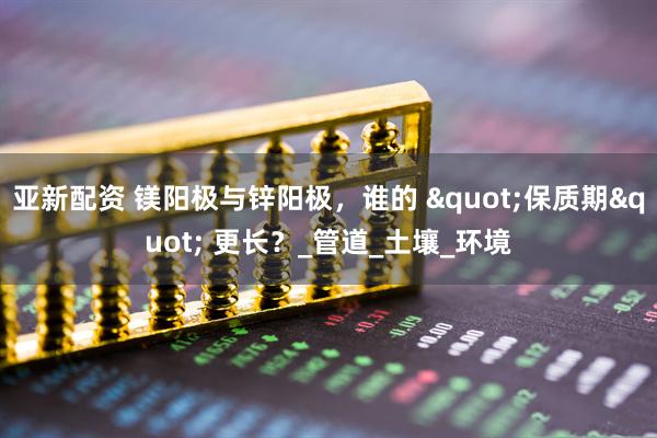 亚新配资 镁阳极与锌阳极，谁的 "保质期" 更长？_管道_土壤_环境