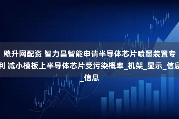 飚升网配资 智力昌智能申请半导体芯片喷墨装置专利 减小模板上半导体芯片受污染概率_机架_显示_信息