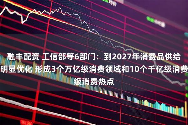 融丰配资 工信部等6部门：到2027年消费品供给结构明显优化 形成3个万亿级消费领域和10个千亿级消费热点