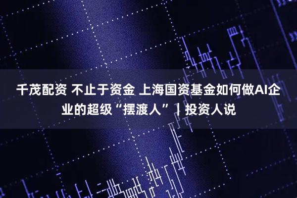 千茂配资 不止于资金 上海国资基金如何做AI企业的超级“摆渡人”｜投资人说