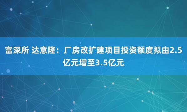 富深所 达意隆：厂房改扩建项目投资额度拟由2.5亿元增至3.5亿元
